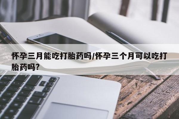 推荐个卖流产药的微信怀孕三月能吃打胎药吗/怀孕三个月可以吃打胎药吗?