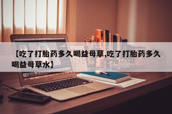 推荐个卖流产药的微信【吃了打胎药多久喝益母草,吃了打胎药多久喝益母草水】