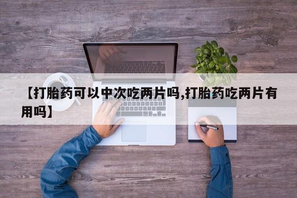 推荐个卖流产药的微信【打胎药可以中次吃两片吗,打胎药吃两片有用吗】