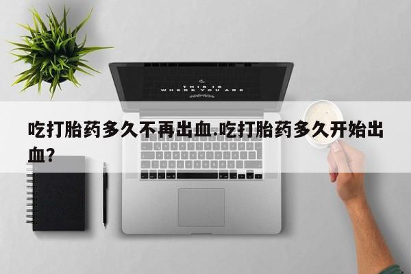 推荐个卖流产药的微信吃打胎药多久不再出血.吃打胎药多久开始出血？