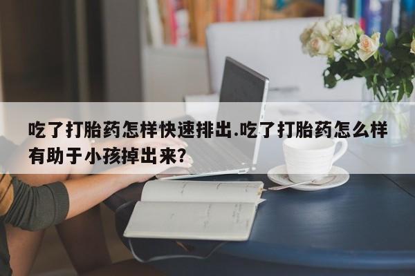 推荐个卖流产药的微信吃了打胎药怎样快速排出.吃了打胎药怎么样有助于小孩掉出来？