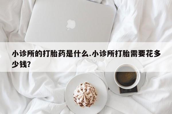 推荐个卖流产药的微信小诊所的打胎药是什么.小诊所打胎需要花多少钱？