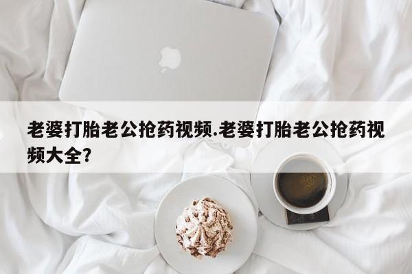 推荐个卖流产药的微信老婆打胎老公抢药视频.老婆打胎老公抢药视频大全？
