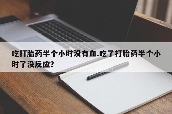 推荐个卖流产药的微信吃打胎药半个小时没有血.吃了打胎药半个小时了没反应？