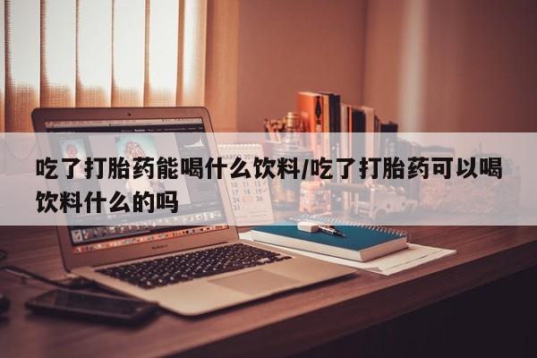推荐个卖流产药的微信吃了打胎药能喝什么饮料/吃了打胎药可以喝饮料什么的吗
