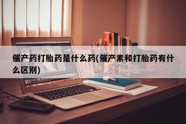 推荐个卖流产药的微信催产药打胎药是什么药(催产素和打胎药有什么区别)