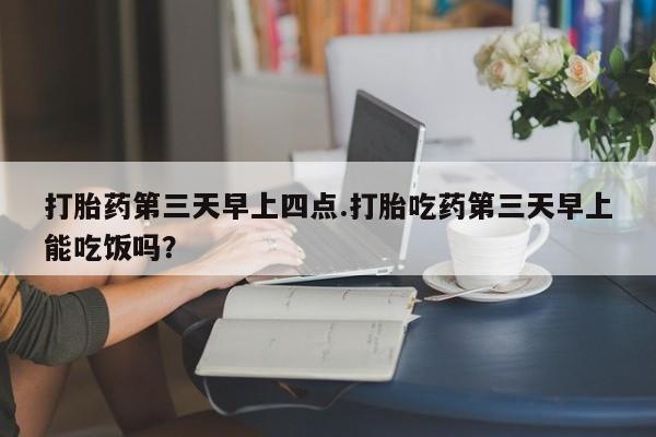 推荐个卖流产药的微信打胎药第三天早上四点.打胎吃药第三天早上能吃饭吗？
