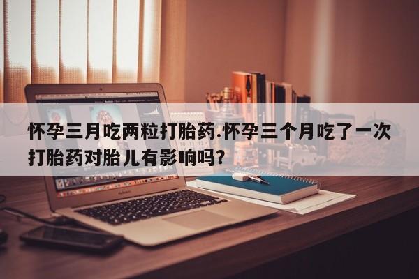 推荐个卖流产药的微信怀孕三月吃两粒打胎药.怀孕三个月吃了一次打胎药对胎儿有影响吗？