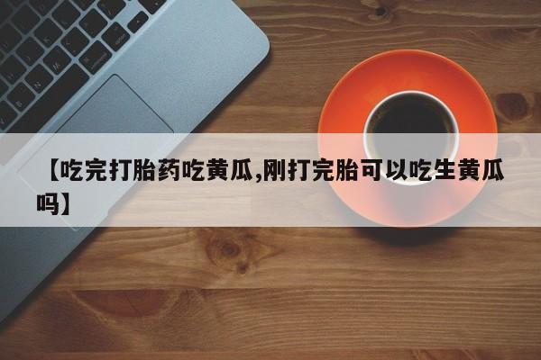 推荐个卖流产药的微信【吃完打胎药吃黄瓜,刚打完胎可以吃生黄瓜吗】
