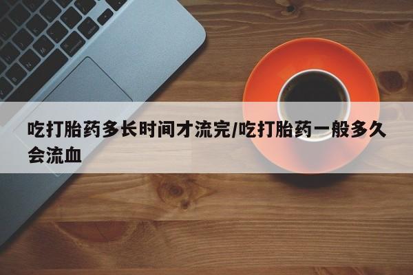 推荐个卖流产药的微信吃打胎药多长时间才流完/吃打胎药一般多久会流血
