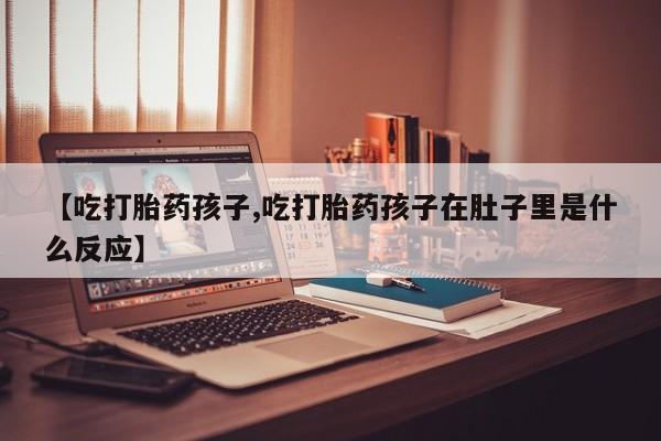 推荐个卖流产药的微信【吃打胎药孩子,吃打胎药孩子在肚子里是什么反应】