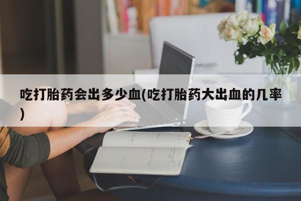 推荐个卖流产药的微信吃打胎药会出多少血(吃打胎药大出血的几率)