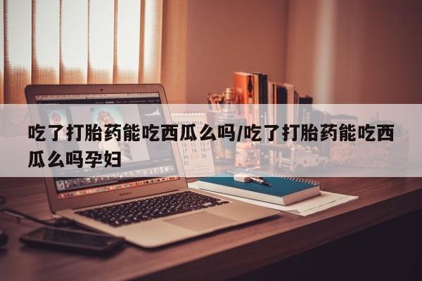 推荐个卖流产药的微信吃了打胎药能吃西瓜么吗/吃了打胎药能吃西瓜么吗孕妇