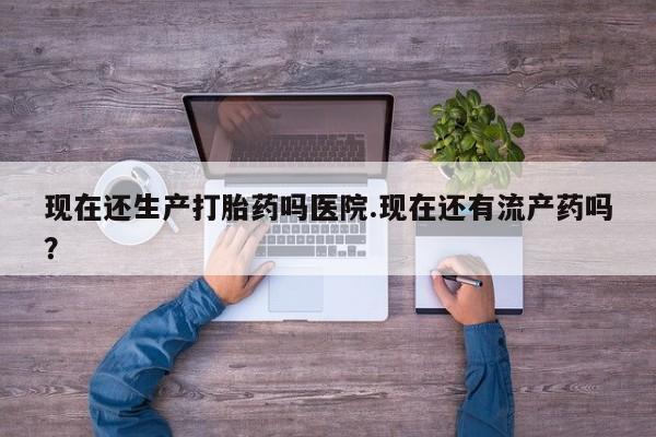 推荐个卖流产药的微信现在还生产打胎药吗医院.现在还有流产药吗？