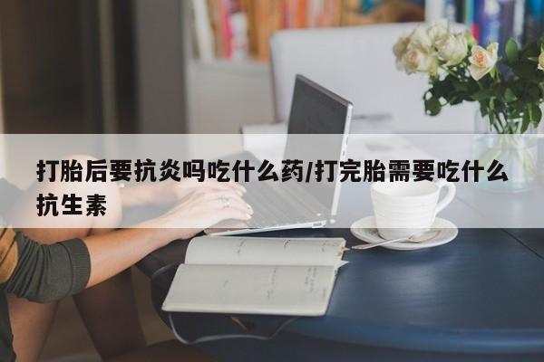 推荐个卖流产药的微信打胎后要抗炎吗吃什么药/打完胎需要吃什么抗生素