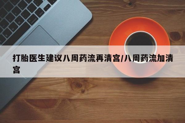 推荐个卖流产药的微信打胎医生建议八周药流再清宫/八周药流加清宫