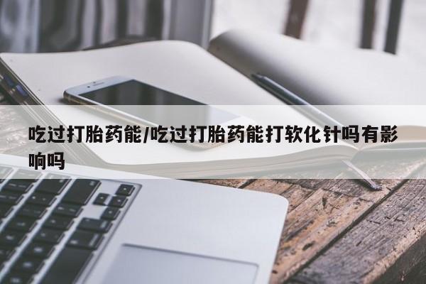 推荐个卖流产药的微信吃过打胎药能/吃过打胎药能打软化针吗有影响吗