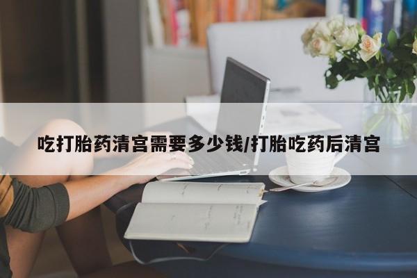 推荐个卖流产药的微信吃打胎药清宫需要多少钱/打胎吃药后清宫