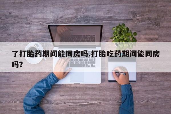 推荐个卖流产药的微信了打胎药期间能同房吗.打胎吃药期间能同房吗？
