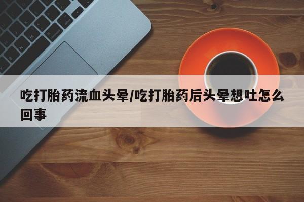 推荐个卖流产药的微信吃打胎药流血头晕/吃打胎药后头晕想吐怎么回事