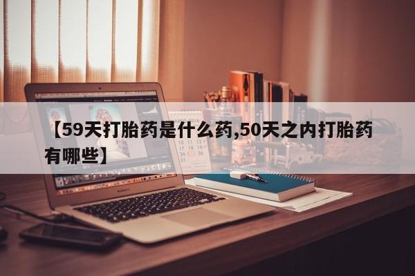 推荐个卖流产药的微信【59天打胎药是什么药,50天之内打胎药有哪些】
