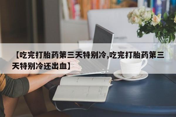 推荐个卖流产药的微信【吃完打胎药第三天特别冷,吃完打胎药第三天特别冷还出血】