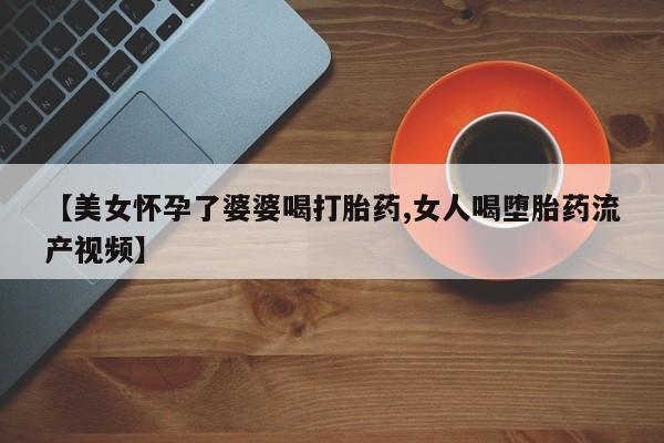 推荐个卖流产药的微信【美女怀孕了婆婆喝打胎药,女人喝堕胎药流产视频】