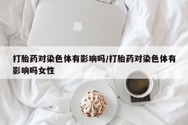 推荐个卖流产药的微信打胎药对染色体有影响吗/打胎药对染色体有影响吗女性