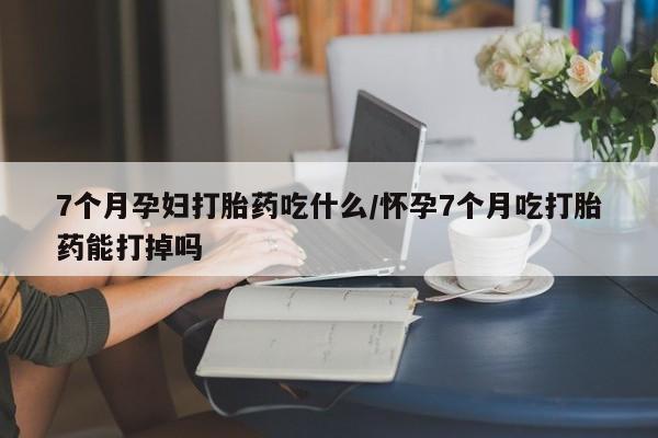 推荐个卖流产药的微信7个月孕妇打胎药吃什么/怀孕7个月吃打胎药能打掉吗