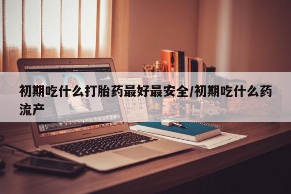 推荐个卖流产药的微信初期吃什么打胎药最好最安全/初期吃什么药流产