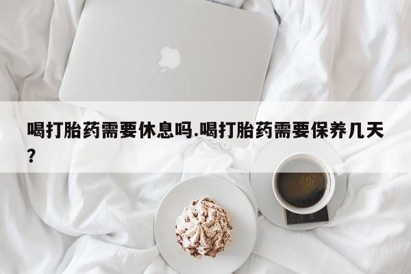 推荐个卖流产药的微信喝打胎药需要休息吗.喝打胎药需要保养几天？