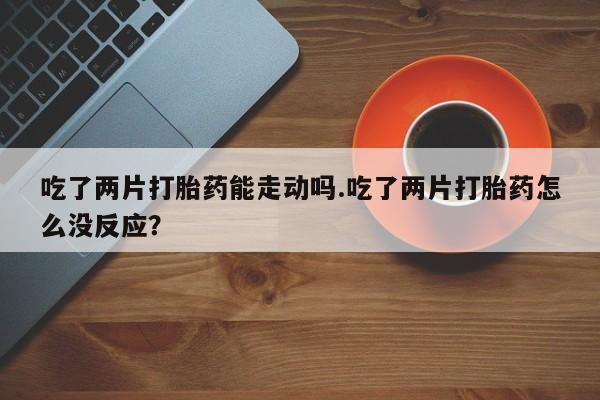 推荐个卖流产药的微信吃了两片打胎药能走动吗.吃了两片打胎药怎么没反应？