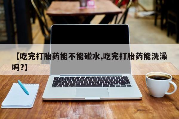 推荐个卖流产药的微信【吃完打胎药能不能碰水,吃完打胎药能洗澡吗?】