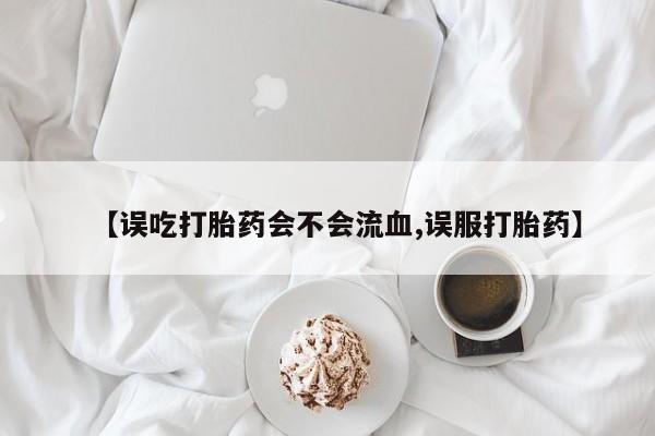 推荐个卖流产药的微信【误吃打胎药会不会流血,误服打胎药】