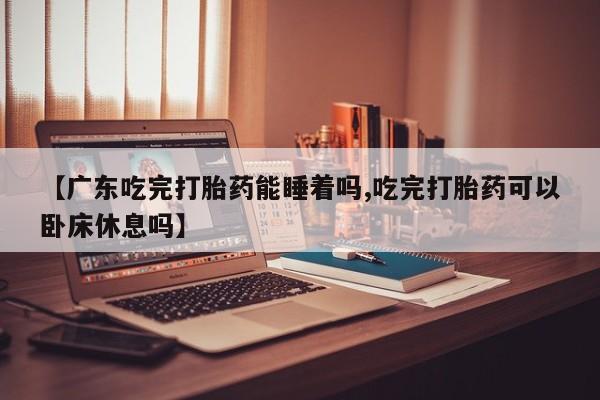 推荐个卖流产药的微信【广东吃完打胎药能睡着吗,吃完打胎药可以卧床休息吗】