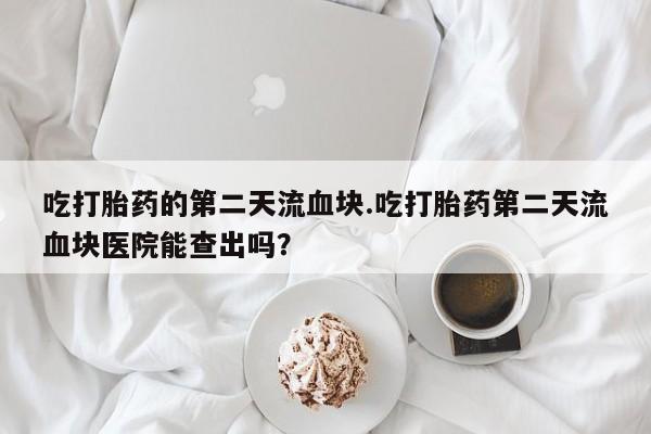 推荐个卖流产药的微信吃打胎药的第二天流血块.吃打胎药第二天流血块医院能查出吗？