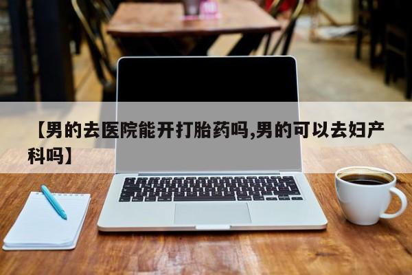 推荐个卖流产药的微信【男的去医院能开打胎药吗,男的可以去妇产科吗】