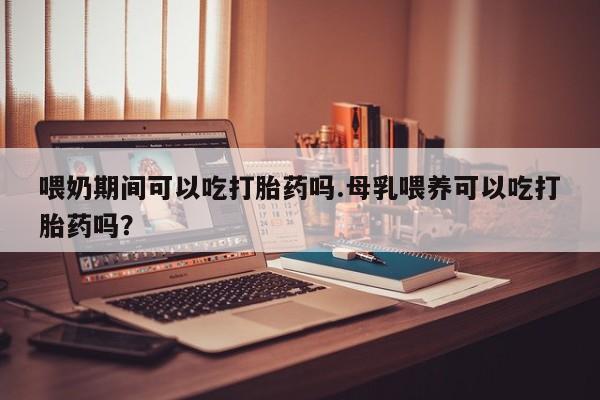 推荐个卖流产药的微信喂奶期间可以吃打胎药吗.母乳喂养可以吃打胎药吗？