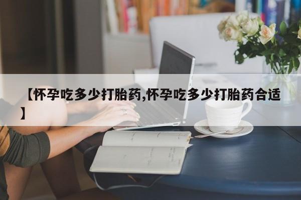 推荐个卖流产药的微信【怀孕吃多少打胎药,怀孕吃多少打胎药合适】