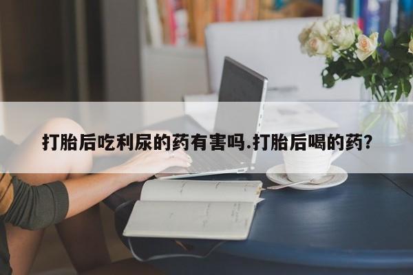 推荐个卖流产药的微信打胎后吃利尿的药有害吗.打胎后喝的药？