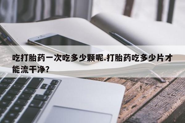 推荐个卖流产药的微信吃打胎药一次吃多少颗呢.打胎药吃多少片才能流干净？