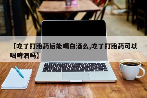 推荐个卖流产药的微信【吃了打胎药后能喝白酒么,吃了打胎药可以喝啤酒吗】