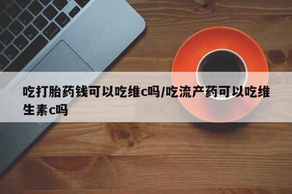 推荐个卖流产药的微信吃打胎药钱可以吃维c吗/吃流产药可以吃维生素c吗