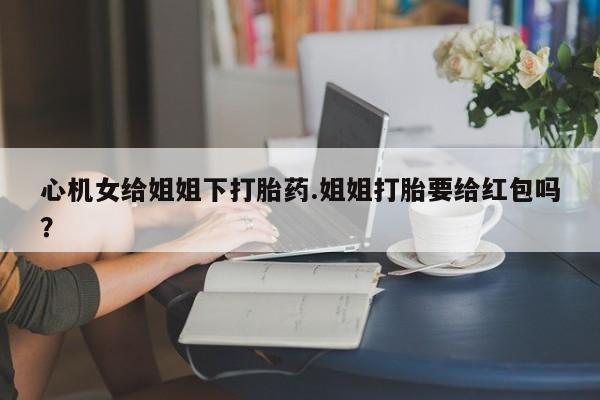 推荐个卖流产药的微信心机女给姐姐下打胎药.姐姐打胎要给红包吗？