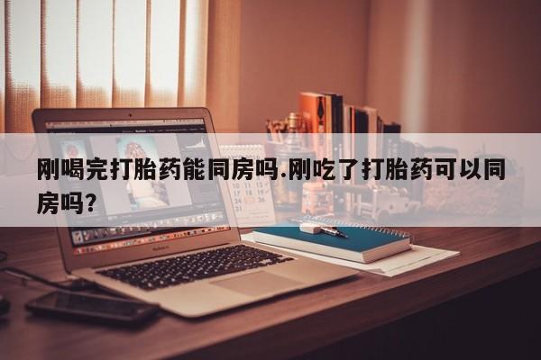 推荐个卖流产药的微信刚喝完打胎药能同房吗.刚吃了打胎药可以同房吗？
