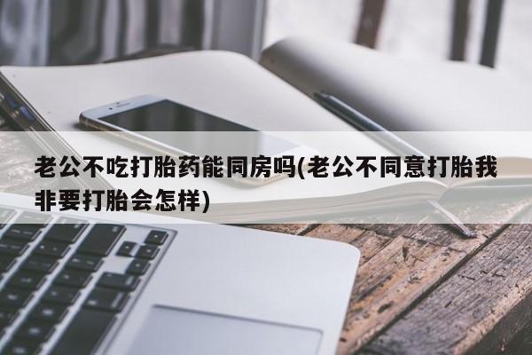 推荐个卖流产药的微信老公不吃打胎药能同房吗(老公不同意打胎我非要打胎会怎样)